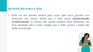 • Pode ser um método natural para evitar uma nova gravidez nos
primeiros seis meses, desde que a mãe esteja amamentando
exclusivamente (a criança não recebe nenhum outro alimento), em
livre demanda (dia e noite, sempre que o bebê quiser) e ainda não
tenha menstruado
BENEFÍCIOS PARAA MÃE
 