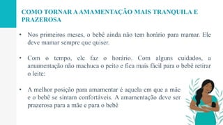 • Nos primeiros meses, o bebê ainda não tem horário para mamar. Ele
deve mamar sempre que quiser.
• Com o tempo, ele faz o horário. Com alguns cuidados, a
amamentação não machuca o peito e fica mais fácil para o bebê retirar
o leite:
COMO TORNAR AAMAMENTAÇÃO MAIS TRANQUILA E
PRAZEROSA
• A melhor posição para amamentar é aquela em que a mãe
e o bebê se sintam confortáveis. A amamentação deve ser
prazerosa para a mãe e para o bebê
 
