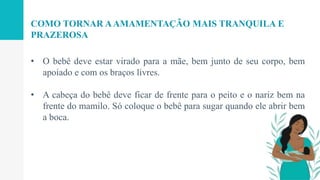 • O bebê deve estar virado para a mãe, bem junto de seu corpo, bem
apoiado e com os braços livres.
• A cabeça do bebê deve ficar de frente para o peito e o nariz bem na
frente do mamilo. Só coloque o bebê para sugar quando ele abrir bem
a boca.
COMO TORNAR AAMAMENTAÇÃO MAIS TRANQUILA E
PRAZEROSA
 
