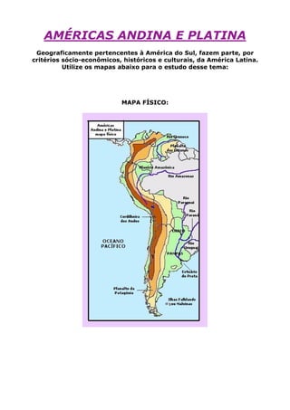 AMÉRICAS ANDINA E PLATINA
Geograficamente pertencentes à América do Sul, fazem parte, por
critérios sócio-econômicos, históricos e culturais, da América Latina.
Utilize os mapas abaixo para o estudo desse tema:
MAPA FÍSICO:
 