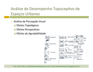 Análise	
  de	
  Desempenho	
  TopocepTvo	
  de	
  
Espaços	
  Urbanos	
  
¨  Análise	
  de	
  Percepção	
  Visual	
  
¤  Efeitos	
  Topológicos	
  
¤  Efeitos	
  PerspecTvos	
  
¤  Efeitos	
  de	
  Agradabilidade	
  
Prof.	
  Carla	
  Freitas	
  |	
  estudio@caliandradesenhos.com.br|	
  www.caliandradesenhos.blogspot.com.br	
  
 