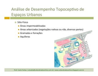 Análise	
  de	
  Desempenho	
  TopocepTvo	
  de	
  
Espaços	
  Urbanos	
  
¤  SíTo	
  Físico	
  
n  Áreas	
  impermeabilizadas	
  
n  Áreas	
  arborizadas	
  (vegetações	
  naTvas	
  ou	
  não,	
  diversos	
  portes)	
  
n  Gramados	
  e	
  forrações	
  
n  Aquíferos	
  
Prof.	
  Carla	
  Freitas	
  |	
  estudio@caliandradesenhos.com.br|	
  www.caliandradesenhos.blogspot.com.br	
  
 