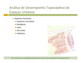 Análise	
  de	
  Desempenho	
  TopocepTvo	
  de	
  
Espaços	
  Urbanos	
  
¤  Aspectos	
  Funcionais	
  
n  Comércio	
  /	
  Escritório	
  
n  Residência	
  
n  Lazer	
  
n  Uso	
  misto	
  
n  Indústrias	
  
Prof.	
  Carla	
  Freitas	
  |	
  estudio@caliandradesenhos.com.br|	
  www.caliandradesenhos.blogspot.com.br	
  
 