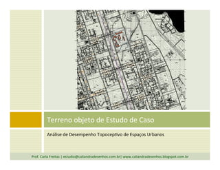 Análise	
  de	
  Desempenho	
  TopocepTvo	
  de	
  Espaços	
  Urbanos	
  
Terreno	
  objeto	
  de	
  Estudo	
  de	
  Caso	
  
Prof.	
  Carla	
  Freitas	
  |	
  estudio@caliandradesenhos.com.br|	
  www.caliandradesenhos.blogspot.com.br	
  
 