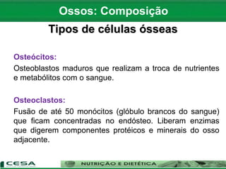 Tipos de células ósseas
Osteócitos:
Osteoblastos maduros que realizam a troca de nutrientes
e metabólitos com o sangue.
Osteoclastos:
Fusão de até 50 monócitos (glóbulo brancos do sangue)
que ficam concentradas no endósteo. Liberam enzimas
que digerem componentes protéicos e minerais do osso
adjacente.
Ossos: Composição
 