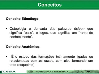 Conceito Etimólogo:
• Osteologia é derivada das palavras ósteon que
significa “osso”, e logos, que significa um “ramo de
conhecimento”.
Conceito Anatômico:
• É o estudo das formações intimamente ligadas ou
relacionadas com os ossos, com eles formando um
todo (esqueleto).
Conceitos
 