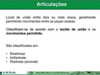 Articulações
Local de união entre dois ou mais ossos, geralmente
permitindo movimentos entre as peças ósseas.
Classificam-se de acordo com o tecido de união e os
movimentos permitido.
São classificadas em:
• Sinartrose
• Anfiartrose
• Diartrose (sinovial)
 