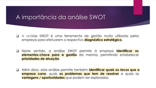 A importância da análise SWOT
❏ A análise SWOT é uma ferramenta de gestão muito utilizada pelas
empresas para efetuarem o respectivo diagnóstico estratégico.
❏ Neste sentido, a análise SWOT permite à empresa identificar os
elementos-chave para a gestão da mesma, permitindo estabelecer
prioridades de atuação.
❏ Além disso, esta análise permite também identificar quais os riscos que a
empresa corre, quais os problemas que tem de resolver e quais as
vantagens / oportunidades que podem ser exploradas.
 