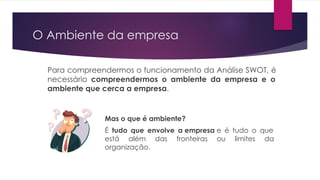O Ambiente da empresa
Para compreendermos o funcionamento da Análise SWOT, é
necessário compreendermos o ambiente da empresa e o
ambiente que cerca a empresa.
Mas o que é ambiente?
É tudo que envolve a empresa e é tudo o que
está além das fronteiras ou limites da
organização.
 