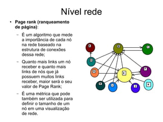 Nível rede
● Page rank (ranqueamento
de página):
– É um algoritmo que mede
a importância de cada nó
na rede baseado na
estrutura de conexões
dessa rede;
– Quanto mais links um nó
receber e quanto mais
links de nós que já
possuem muitos links
receber, maior será o seu
valor de Page Rank;
– É uma métrica que pode
também ser utilizada para
definir o tamanho de um
nó em uma visualização
de rede.
 