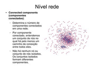 Nível rede
● Connected components
(componentes
conectados):
– Determina o número de
componentes conectados
em uma rede;
– Por componente
conectado, entendemos
um conjunto de nós no
qual há pelo menos um
caminho de conexção
entre todos eles.
– Não há nenhum nó ou
conjunto de nós isolados.
Os conjuntos isolados
formam diferentes
componentes.
 