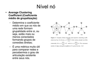 Nível nó
● Average Clustering
Coefficient (Coeficiente
médio de grupalização):
– Determina o coeficiente
médio em que os nós de
uma rede formam
grupalidade entre si, ou
seja, estão mais ou
menos conectados
formando grupos de
conexões diretas;
– É uma métrica muito útil
para comparar redes e
percebermos o grau de
articulação existente
entre seus nós.
 