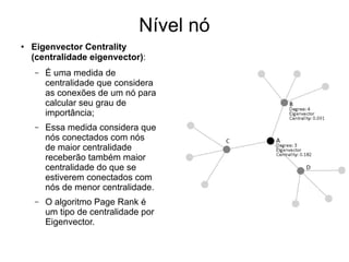 Nível nó
●
Eigenvector Centrality
(centralidade eigenvector):
– É uma medida de
centralidade que considera
as conexões de um nó para
calcular seu grau de
importância;
– Essa medida considera que
nós conectados com nós
de maior centralidade
receberão também maior
centralidade do que se
estiverem conectados com
nós de menor centralidade.
– O algoritmo Page Rank é
um tipo de centralidade por
Eigenvector.
 