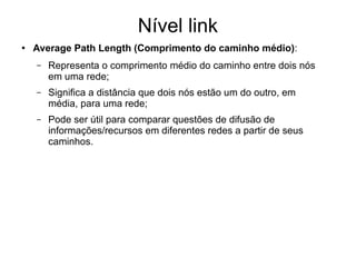 Nível link
● Average Path Length (Comprimento do caminho médio):
– Representa o comprimento médio do caminho entre dois nós
em uma rede;
– Significa a distância que dois nós estão um do outro, em
média, para uma rede;
– Pode ser útil para comparar questões de difusão de
informações/recursos em diferentes redes a partir de seus
caminhos.
 