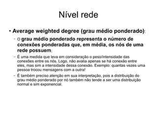 Nível rede
●
Average weighted degree (grau médio ponderado):
– O grau médio ponderado representa o número de
conexões ponderadas que, em média, os nós de uma
rede possuem;
– É uma medida que leva em consideração o peso/intensidade das
conexões entre os nós. Logo, não avalia apenas se há conexão entre
eles, mas sim a intensidade dessa conexão. Exemplo: quantas vezes uma
pessoa trocou mensagens com a outra!
– É também preciso atenção em sua interpretação, pois a distribuição do
grau médio ponderado por nó também não tende a ser uma distribuição
normal e sim exponencial.
 