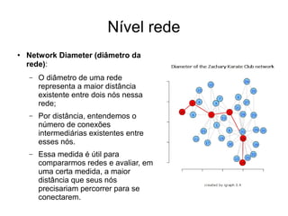 Nível rede
●
Network Diameter (diâmetro da
rede):
– O diâmetro de uma rede
representa a maior distância
existente entre dois nós nessa
rede;
– Por distância, entendemos o
número de conexões
intermediárias existentes entre
esses nós.
– Essa medida é útil para
compararmos redes e avaliar, em
uma certa medida, a maior
distância que seus nós
precisariam percorrer para se
conectarem.
 