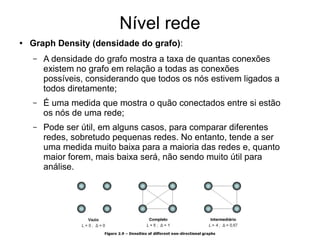 Nível rede
● Graph Density (densidade do grafo):
– A densidade do grafo mostra a taxa de quantas conexões
existem no grafo em relação a todas as conexões
possíveis, considerando que todos os nós estivem ligados a
todos diretamente;
– É uma medida que mostra o quão conectados entre si estão
os nós de uma rede;
– Pode ser útil, em alguns casos, para comparar diferentes
redes, sobretudo pequenas redes. No entanto, tende a ser
uma medida muito baixa para a maioria das redes e, quanto
maior forem, mais baixa será, não sendo muito útil para
análise.
 