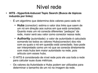 Nível rede
● HITS - Hyperlink-Induced Topic Search (Busca de tópicos
induzida por links):
– É um algoritmo que determina dois valores para cada nó:
● Hubs (conector): estima o valor dos links que saem de
um nó em direção aos outros em que está conectado.
Quanto mais um nó conecta diferentes “pedaços” da
rede, maior será seu valor como conector nessa rede;
● Authority (autoridade): o valor de autoridade é calculado
somando-se todos os valores Hubs(conector) dos nós
com os quais o nó em questão está conectado. Isso pode
ser interpretado como um nó que se conecta diretamente
com mais hubs tem maior autoridade na rede, pois
articula com esses hubs.
– O HITS é considerado de nível rede pois ele usa toda a rede
para calcular suas duas métricas.
– Os valores da Autoridade e Hubs podem ser utilizados para
determinar o tamanho de um nó na imagem da rede.
 