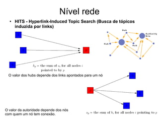 Nível rede
● HITS - Hyperlink-Induced Topic Search (Busca de tópicos
induzida por links)
O valor dos hubs depende dos links apontados para um nó
O valor da autoridade depende dos nós
com quem um nó tem conexão.
 