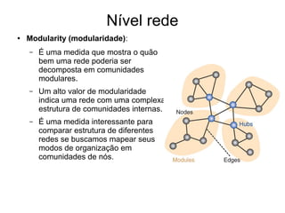 Nível rede
● Modularity (modularidade):
– É uma medida que mostra o quão
bem uma rede poderia ser
decomposta em comunidades
modulares.
– Um alto valor de modularidade
indica uma rede com uma complexa
estrutura de comunidades internas.
– É uma medida interessante para
comparar estrutura de diferentes
redes se buscamos mapear seus
modos de organização em
comunidades de nós.
 