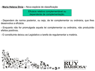 - Maria Helena Diniz – Nova espécie de classificação
                          Eficácia relativa complementável ou
                           dependente de complementação.

- Dependem de norma posterior, ou seja, de lei complementar ou ordinária, que lhes
desenvolva a eficácia.
- Enquanto não for promulgada aquela lei complementar ou ordinária, não produzirão
efeitos positivos.
- O constituinte deixou ao Legislativo a tarefa de regulamentar a matéria.




                                                                             11
 