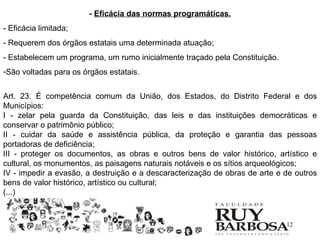 - Eficácia das normas programáticas.
- Eficácia limitada;
- Requerem dos órgãos estatais uma determinada atuação;
- Estabelecem um programa, um rumo inicialmente traçado pela Constituição.
-São voltadas para os órgãos estatais.


Art. 23. É competência comum da União, dos Estados, do Distrito Federal e dos
Municípios:
I - zelar pela guarda da Constituição, das leis e das instituições democráticas e
conservar o patrimônio público;
II - cuidar da saúde e assistência pública, da proteção e garantia das pessoas
portadoras de deficiência;
III - proteger os documentos, as obras e outros bens de valor histórico, artístico e
cultural, os monumentos, as paisagens naturais notáveis e os sítios arqueológicos;
IV - impedir a evasão, a destruição e a descaracterização de obras de arte e de outros
bens de valor histórico, artístico ou cultural;
(...)


                                                                             12
 
