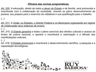 - Eficácia das normas programáticas.
Art. 205. A educação, direito de todos e dever do Estado e da família, será promovida e
incentivada com a colaboração da sociedade, visando ao pleno desenvolvimento da
pessoa, seu preparo para o exercício da cidadania e sua qualificação para o trabalho.
(...)
Art. 211. A União, os Estados, o Distrito Federal e os Municípios organizarão em regime
de colaboração seus sistemas de ensino.
(...)
Art. 215. O Estado garantirá a todos o pleno exercício dos direitos culturais e acesso às
fontes da cultura nacional, e apoiará e incentivará a valorização e a difusão das
manifestações culturais.
(...)
Art. 218. O Estado promoverá e incentivará o desenvolvimento científico, a pesquisa e a
capacitação tecnológicas.




                                                                                13
 