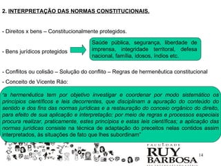 2. INTERPRETAÇÃO DAS NORMAS CONSTITUCIONAIS.


- Direitos x bens – Constitucionalmente protegidos.

                                     Saúde pública, segurança, liberdade de
- Bens jurídicos protegidos          imprensa, integridade territoral, defesa
                                     nacional, família, idosos, índios etc.

- Conflitos ou colisão – Solução do conflito – Regras de hermenêutica constitucional
- Conceito de Vicente Ráo:

“a hermenêutica tem por objetivo investigar e coordenar por modo sistemático os
princípios científicos e leis decorrentes, que disciplinam a apuração do conteúdo do
sentido e dos fins das normas jurídicas e a restauração do conceio orgânico do direito,
para efeito de sua aplicação e interpretação; por meio de regras e processos especiais
procura realizar, praticamente, estes princípios e estas leis científicas; a aplicação das
normas jurídicas consiste na técnica de adaptação do preceitos nelas contidos assim
interpretados, às situações de fato que lhes subordinam”


                                                                                 14
 
