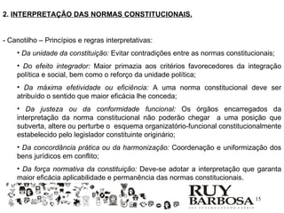 2. INTERPRETAÇÃO DAS NORMAS CONSTITUCIONAIS.


- Canotilho – Princípios e regras interpretativas:
    • Da unidade da constituição: Evitar contradições entre as normas constitucionais;
    • Do efeito integrador: Maior primazia aos critérios favorecedores da integração
    política e social, bem como o reforço da unidade política;
    • Da máxima efetividade ou eficiência: A uma norma constitucional deve ser
    atribuído o sentido que maior eficácia lhe conceda;
    • Da justeza ou da conformidade funcional: Os órgãos encarregados da
    interpretação da norma constitucional não poderão chegar a uma posição que
    subverta, altere ou perturbe o esquema organizatório-funcional constitucionalmente
    estabelecido pelo legislador constituinte originário;
    • Da concordância prática ou da harmonização: Coordenação e uniformização dos
    bens jurídicos em conflito;
    • Da força normativa da constituição: Deve-se adotar a interpretação que garanta
    maior eficácia aplicabilidade e permanência das normas constitucionais.

                                                                               15
 