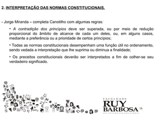 2. INTERPRETAÇÃO DAS NORMAS CONSTITUCIONAIS.


- Jorge Miranda – completa Canotilho com algumas regras:
    • A contradição dos princípios deve ser superada, ou por meio de redução
    proporcional do âmbito de alcance de cada um deles, ou, em alguns casos,
    mediante a preferência ou a prioridade de certos princípios;
    • Todas as normas constitucionais desempenham uma função útil no ordenamento,
    sendo vedada a interpretação que lhe suprima ou diminua a finalidade;
    • Os preceitos constitucionais deverão ser interpretados a fim de colher-se seu
    verdadeiro significado.




                                                                           16
 