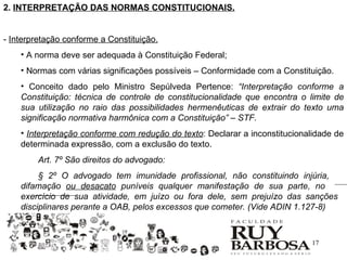 2. INTERPRETAÇÃO DAS NORMAS CONSTITUCIONAIS.


- Interpretação conforme a Constituição.
    • A norma deve ser adequada à Constituição Federal;
    • Normas com várias significações possíveis – Conformidade com a Constituição.
    • Conceito dado pelo Ministro Sepúlveda Pertence: “Interpretação conforme a
    Constituição: técnica de controle de constitucionalidade que encontra o limite de
    sua utilização no raio das possibilidades hermenêuticas de extrair do texto uma
    significação normativa harmônica com a Constituição” – STF.
    • Interpretação conforme com redução do texto: Declarar a inconstitucionalidade de
    determinada expressão, com a exclusão do texto.
        Art. 7º São direitos do advogado:
         § 2º O advogado tem imunidade profissional, não constituindo injúria,
    difamação ou desacato puníveis qualquer manifestação de sua parte, no
    exercício de sua atividade, em juízo ou fora dele, sem prejuízo das sanções
    disciplinares perante a OAB, pelos excessos que cometer. (Vide ADIN 1.127-8)



                                                                             17
 