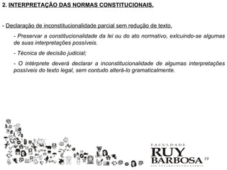 2. INTERPRETAÇÃO DAS NORMAS CONSTITUCIONAIS.


- Declaração de inconstitucionalidade parcial sem redução de texto.
    - Preservar a constitucionalidade da lei ou do ato normativo, exlcuindo-se algumas
    de suas interpretações possíveis.
    - Técnica de decisão judicial;
    - O intérprete deverá declarar a inconstitucionalidade de algumas interpretações
    possíveis do texto legal, sem contudo alterá-lo gramaticalmente.




                                                                             19
 