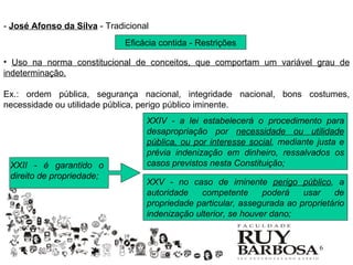 - José Afonso da Silva - Tradicional
                              Eficácia contida - Restrições

• Uso na norma constitucional de conceitos, que comportam um variável grau de
indeterminação.

Ex.: ordem pública, segurança nacional, integridade nacional, bons costumes,
necessidade ou utilidade pública, perigo público iminente.
                                   XXIV - a lei estabelecerá o procedimento para
                                   desapropriação por necessidade ou utilidade
                                   pública, ou por interesse social, mediante justa e
                                   prévia indenização em dinheiro, ressalvados os
 XXII - é garantido o              casos previstos nesta Constituição;
 direito de propriedade;
                                   XXV - no caso de iminente perigo público, a
                                   autoridade    competente      poderá   usar    de
                                   propriedade particular, assegurada ao proprietário
                                   indenização ulterior, se houver dano;


                                                                              6
 
