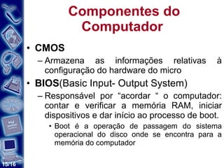 Componentes do Computador  CMOS Armazena as informações relativas à configuração do hardware do micro BIOS (Basic Input- Output System) Responsável por “acordar “ o computador: contar e verificar a memória RAM, iniciar dispositivos e dar início ao processo de boot. Boot é a operação de passagem do sistema operacional do disco onde se encontra para a memória do computador 