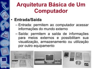 Arquitetura Básica de Um Computador Entrada/Saida Entrada: permitem ao computador acessar informações do mundo externo Saída: permitem a saída de informações para meios externos e possibilitam sua visualização, armazenamento ou utilização por outro equipamento  