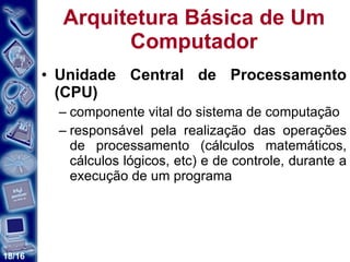 Arquitetura Básica de Um Computador Unidade Central de Processamento (CPU) componente vital do sistema de computação responsável pela realização das operações de processamento (cálculos matemáticos, cálculos lógicos, etc) e de controle, durante a execução de um programa  