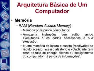 Arquitetura Básica de Um Computador Memória RAM ( Random Access Memory ) Memória principal do computador  Armazena instruções que estão sendo executadas e os dados necessários a sua execução é uma memória de leitura e escrita (read/write) de rápido acesso, acesso aleatório e volatilidade (em caso de falta de energia elétrica ou desligamento do computador há perda de informações).  