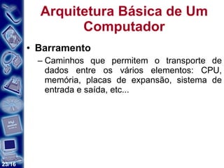 Arquitetura Básica de Um Computador Barramento Caminhos que permitem o transporte de dados entre os vários elementos: CPU, memória, placas de expansão, sistema de entrada e saída, etc... 