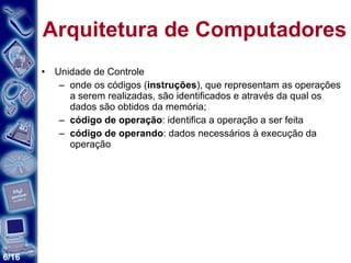 Arquitetura de Computadores Unidade de Controle onde os códigos ( instruções ), que representam as operações a serem realizadas, são identificados e através da qual os dados são obtidos da memória; código de operação : identifica a operação a ser feita código de operando : dados necessários à execução da operação 