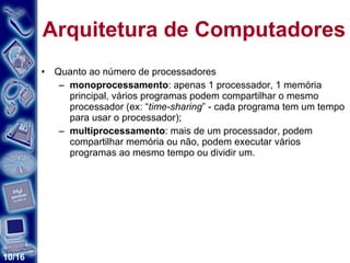 Arquitetura de Computadores Quanto ao número de processadores monoprocessamento : apenas 1 processador, 1 memória principal, vários programas podem compartilhar o mesmo processador (ex: “ time-sharing ” - cada programa tem um tempo para usar o processador); multiprocessamento : mais de um processador, podem compartilhar memória ou não, podem executar vários programas ao mesmo tempo ou dividir um. 