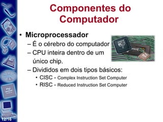 Componentes do Computador  Microprocessador   É o cérebro do computador  CPU inteira dentro de um único chip.  Divididos em dois tipos básicos: CISC -  Complex Instruction Set Computer  RISC -  Reduced Instruction Set Computer  