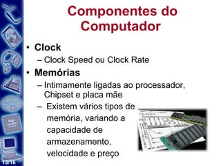 Componentes do Computador  Clock Clock Speed ou Clock Rate Memórias Intimamente ligadas ao processador, Chipset e placa mãe Existem vários tipos de memória, variando a  capacidade de  armazenamento,  velocidade e preço  