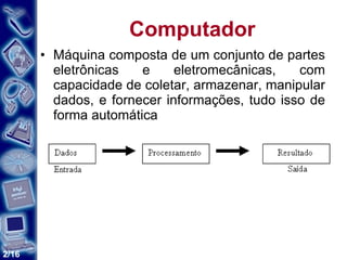 Computador Máquina composta de um conjunto de partes eletrônicas e eletromecânicas, com capacidade de coletar, armazenar, manipular dados, e fornecer informações, tudo isso de forma automática  