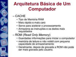 Arquitetura Básica de Um Computador CACHE   Tipo de Memória RAM Mais rápido e mais caro Serve para acelerar o processamento Armazena as instruções e os dados mais requisitados   ROM ( Read Only Memory )  Guardadas informações para iniciar o computador  memória de leitura e não volátil com pequena capacidade de armazenamento Geralmente, depois de gravada a ROM não pode ser mais gravada pelo usuário. 