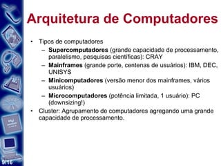 Arquitetura de Computadores Tipos de computadores Supercomputadores  (grande capacidade de processamento, paralelismo, pesquisas científicas): CRAY Mainframes  (grande porte, centenas de usuários): IBM, DEC, UNISYS Minicomputadores  (versão menor dos mainframes, vários usuários) Microcomputadores  (potência limitada, 1 usuário): PC (downsizing!) Cluster: Agrupamento de computadores agregando uma grande capacidade de processamento. 