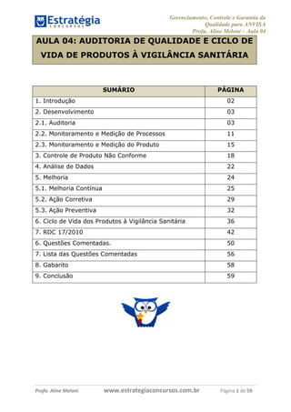 Gerenciamento, Controle e Garantia da
Qualidade para ANVISA
Profa. Aline Meloni – Aula 04

AULA 04: AUDITORIA DE QUALIDADE E CICLO DE
VIDA DE PRODUTOS À VIGILÂNCIA SANITÁRIA

SUMÁRIO

PÁGINA

1. Introdução

02

2. Desenvolvimento

03

2.1. Auditoria

03

2.2. Monitoramento e Medição de Processos

11

2.3. Monitoramento e Medição do Produto

15

3. Controle de Produto Não Conforme

18

4. Análise de Dados

22

5. Melhoria

24

5.1. Melhoria Contínua

25

5.2. Ação Corretiva

29

5.3. Ação Preventiva

32

6. Ciclo de Vida dos Produtos à Vigilância Sanitária

36

7. RDC 17/2010

42

6. Questões Comentadas.

50

7. Lista das Questões Comentadas

56

8. Gabarito

58

9. Conclusão

59

Profa. Aline Meloni

www.estrategiaconcursos.com.br

Página 1 de 59

 