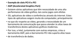 • Exemplo de slots PCI-X e PCI
• AGP (Accelerated Graphics Port)
• Existem vários aplicativos que têm necessidade de uma alta
performance de vídeo gráfico, tais como jogos com efeitos
• 3D, aplicativos de vídeo e conferências através da Internet. Estes
tipos de aplicativos exigem muito do computador, principalmente
• no que diz respeito ao vídeo, gerando a necessidade de um
barramento de comunicação que possa atender às altas taxas de
transferência destes aplicativos gráficos modernos.
• Por isso, a Intel, juntamente com outras empresas, criou o
barramento AGP, pois o barramento PCI não suporta altas taxas
• de transferência de dados.
 