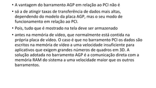 • A vantagem do barramento AGP em relação ao PCI não é
• só a de atingir taxas de transferência de dados mais altas,
dependendo do modelo da placa AGP, mas o seu modo de
funcionamento em relação ao PCI.
• Pois, tudo que é mostrado na tela deve ser armazenado
• antes na memória de vídeo, que normalmente está contida na
própria placa de vídeo. O caso é que no barramento PCI os dados são
escritos na memória de vídeo a uma velocidade insuficiente para
aplicativos que exigem grandes números de quadros em 3D. A
solução adotada no barramento AGP é a comunicação direta com a
memória RAM do sistema a uma velocidade maior que os outros
barramentos.
 