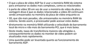 • O que a placa de vídeo AGP faz é usar a memória RAM do sistema
para armazenar os dados mais complexos, como os relacionados
• à parte de vídeo 3D em vez de usar a memória de vídeo da placa. A
vantagem disso é que os dados relacionados a vídeo 2D continuam
sendo armazenados na memória da placa de vídeo enquanto os
• 3D, que são mais pesados, são armazenados na memória RAM do
sistema. Sendo assim, o processador pode acessar estes dados
• diretamente na memória RAM utilizando a velocidade do barramento
local do micro e não mais do barramento PCI, que é mais baixa.
• Deste modo, taxas de transferência maiores são atingidas e,
consequentemente os dados no monitor de vídeo podem ser
atualizados mais rapidamente.
• Uma questão pode ser levantada quanto ao funcionamento do
barramento AGP:
 
