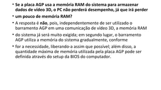 • Se a placa AGP usa a memória RAM do sistema para armazenar
dados de vídeo 3D, o PC não perderá desempenho, já que irá perder
• um pouco de memória RAM?
• A resposta é não, pois, independentemente de ser utilizado o
barramento AGP em uma comunicação de vídeo 3D, a memória RAM
• do sistema já será muito exigida; em segundo lugar, o barramento
AGP utiliza a memória do sistema gradualmente, conforme
• for a necessidade, liberando-a assim que possível; além disso, a
quantidade máxima de memória utilizada pela placa AGP pode ser
definida através do setup da BIOS do computador.
 